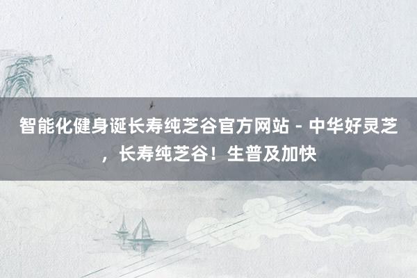 智能化健身诞长寿纯芝谷官方网站 - 中华好灵芝，长寿纯芝谷！生普及加快