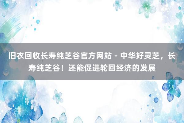 旧衣回收长寿纯芝谷官方网站 - 中华好灵芝，长寿纯芝谷！还能促进轮回经济的发展