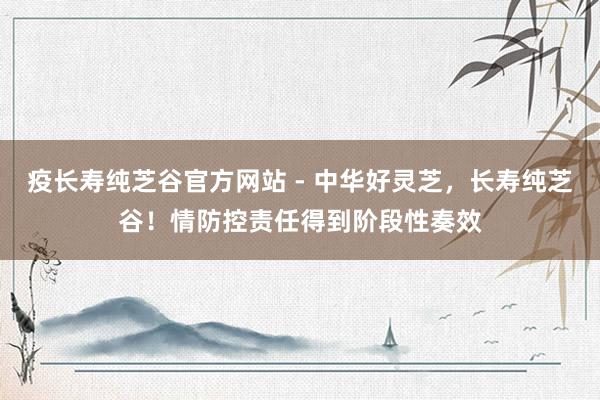 疫长寿纯芝谷官方网站 - 中华好灵芝，长寿纯芝谷！情防控责任得到阶段性奏效