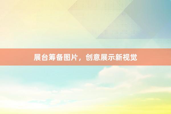 展台筹备图片，创意展示新视觉